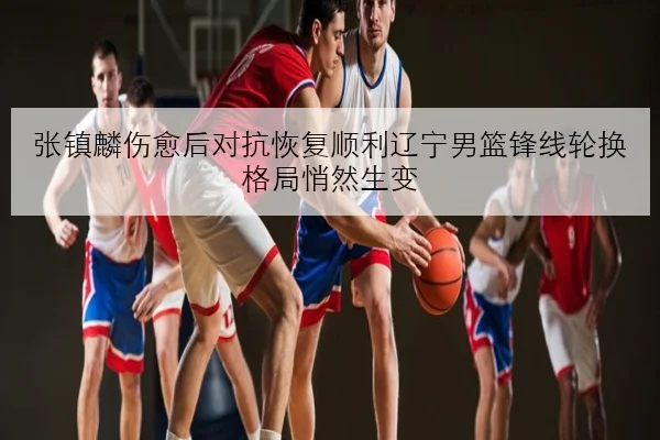 张镇麟伤愈后对抗恢复顺利辽宁男篮锋线轮换格局悄然生变