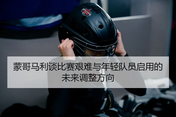 蒙哥马利谈比赛艰难与年轻队员启用的未来调整方向
