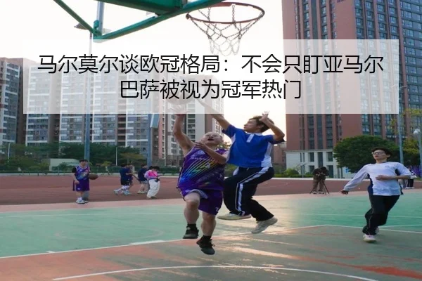 马尔莫尔谈欧冠格局：不会只盯亚马尔 巴萨被视为冠军热门